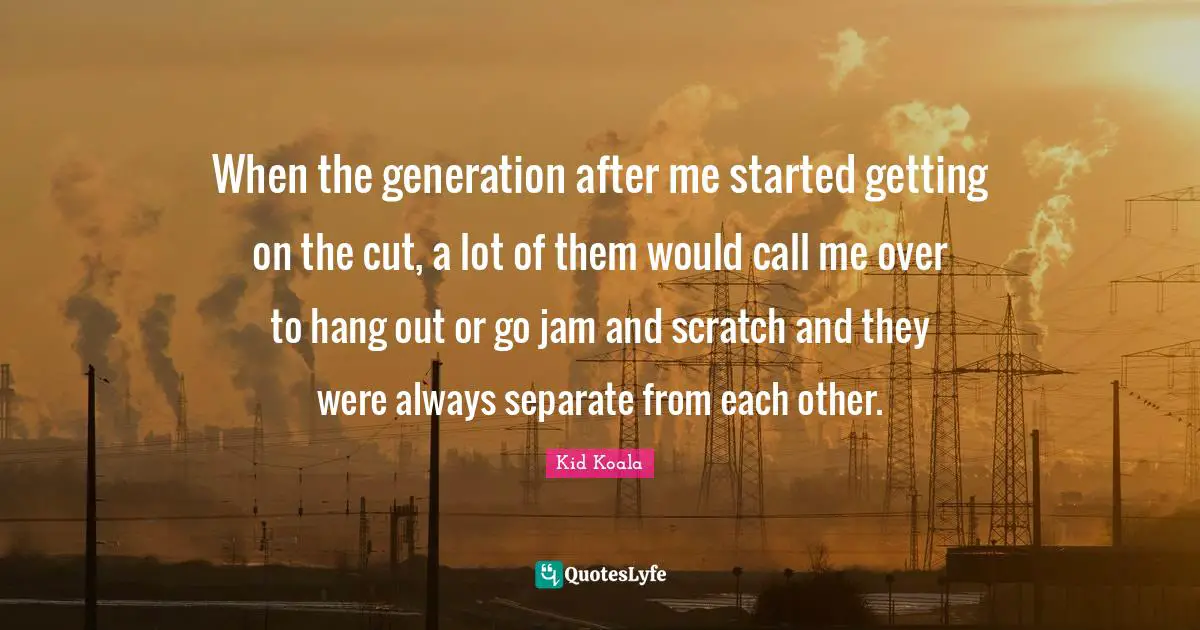 When the generation after me started getting on the cut, a lot of them would call me over to hang out or go jam and scratch and they were always separate from each other.