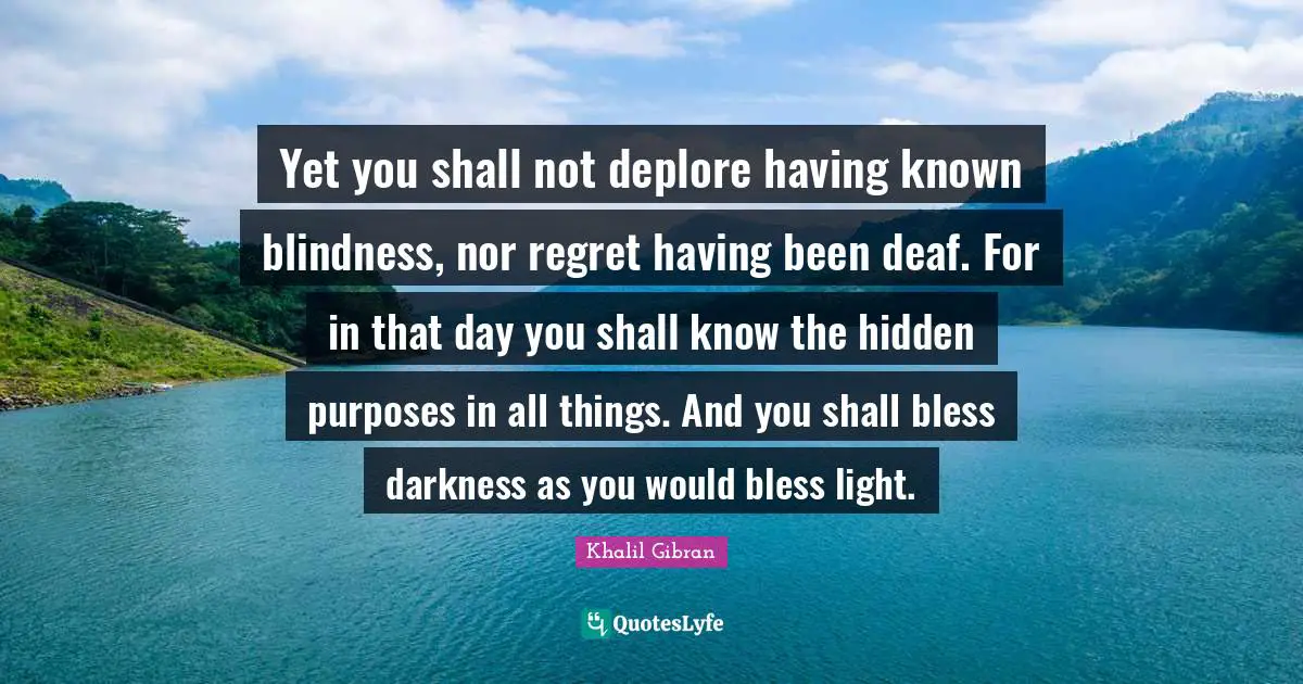 Yet you shall not deplore having known blindness, nor regret having been deaf. For in that day you shall know the hidden purposes in all things. And you shall bless darkness as you would bless light.