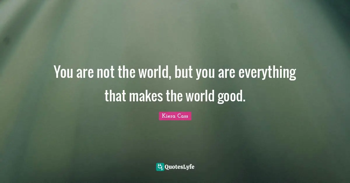 You are not the world, but you are everything that makes the world good.