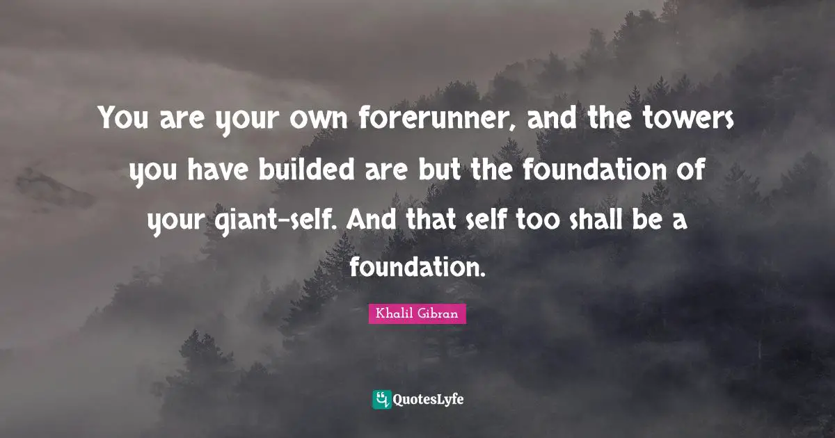 You are your own forerunner, and the towers you have builded are but the foundation of your giant-self. And that self too shall be a foundation.