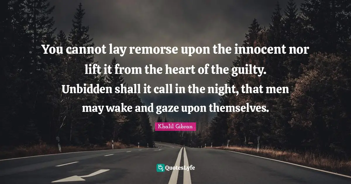 You cannot lay remorse upon the innocent nor lift it from the heart of the guilty. Unbidden shall it call in the night, that men may wake and gaze upon themselves.
