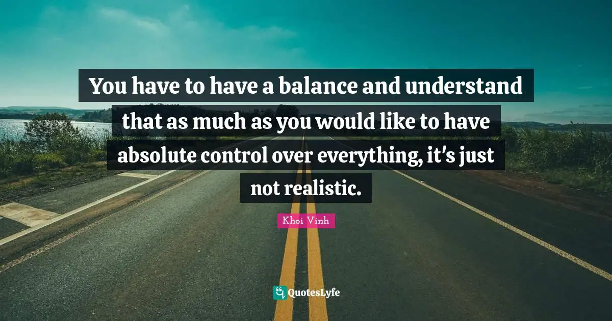 You have to have a balance and understand that as much as you would like to have absolute control over everything, it's just not realistic.
