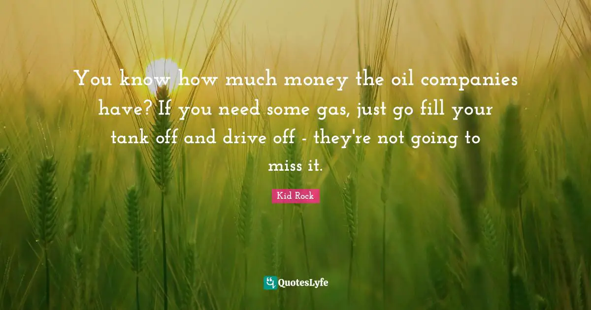 You know how much money the oil companies have? If you need some gas, just go fill your tank off and drive off - they're not going to miss it.