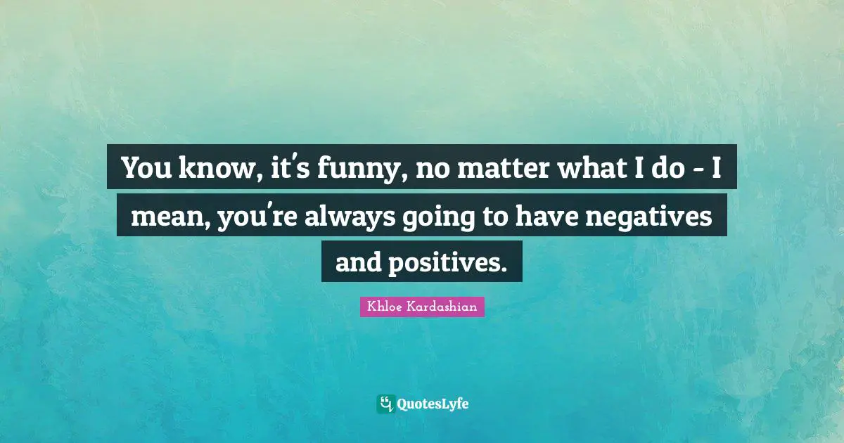 You know, it's funny, no matter what I do - I mean, you're always going to have negatives and positives.