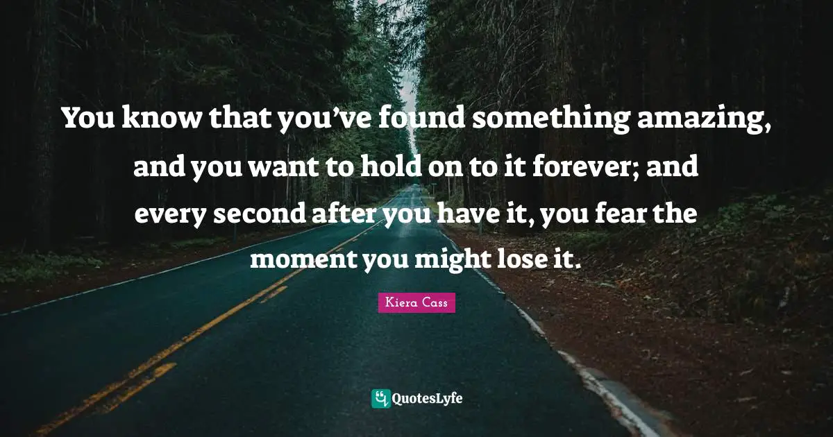 Kiera Cass Quotes: "You know that you’ve found something amazing, and you want to hold on to it forever; and every second after you have it, you fear the moment you might lose it."