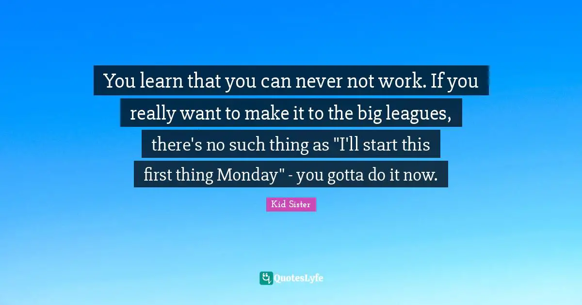 You learn that you can never not work. If you really want to make it to the big leagues, there's no such thing as "I'll start this first thing Monday" - you gotta do it now.
