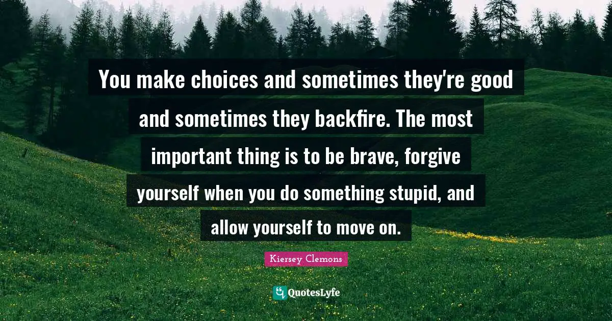 You make choices and sometimes they're good and sometimes they backfire. The most important thing is to be brave, forgive yourself when you do something stupid, and allow yourself to move on.
