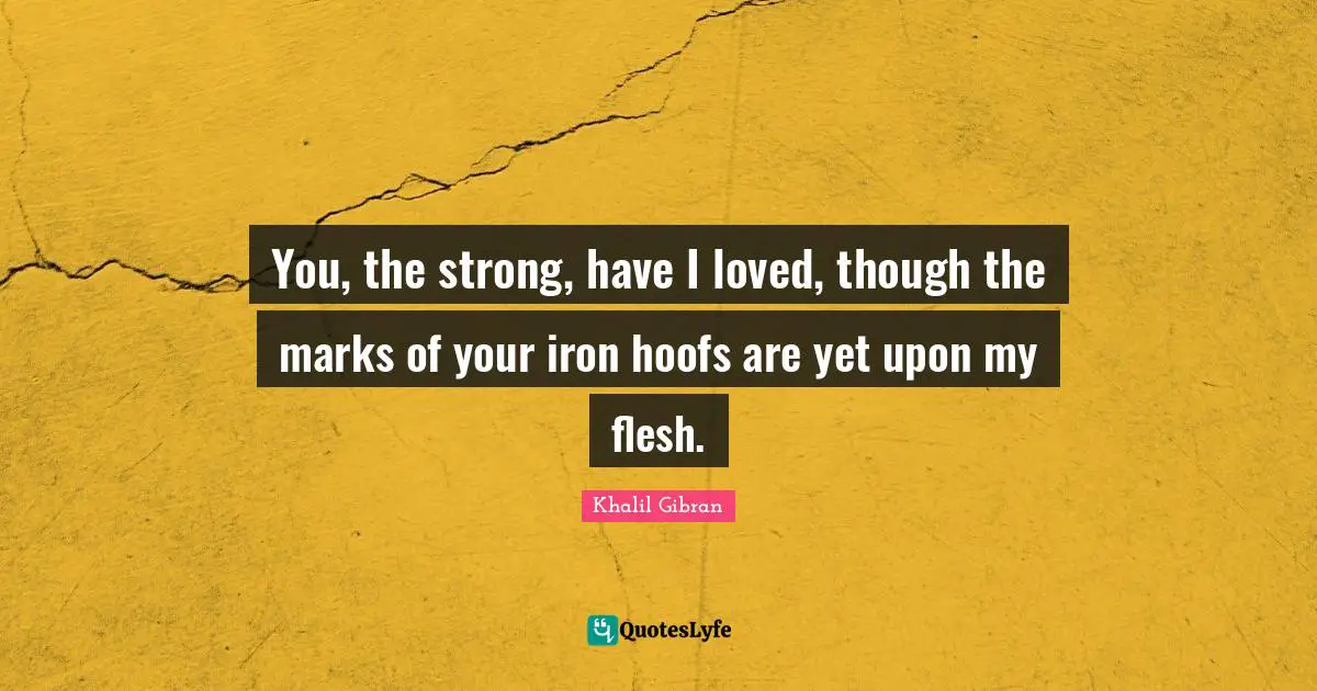 You, the strong, have I loved, though the marks of your iron hoofs are yet upon my flesh.