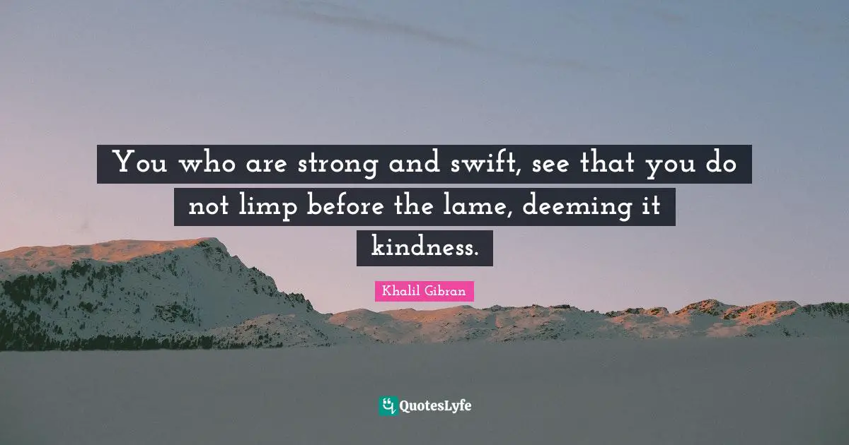 You who are strong and swift, see that you do not limp before the lame, deeming it kindness.