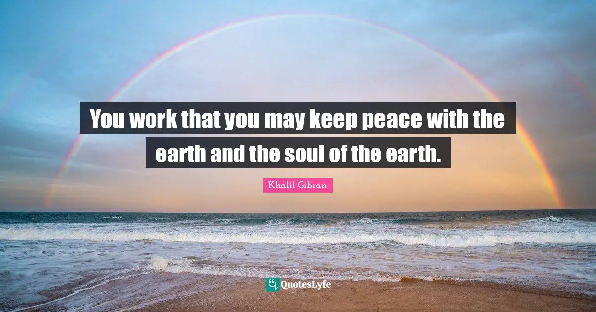 You work that you may keep peace with the earth and the soul of the earth.