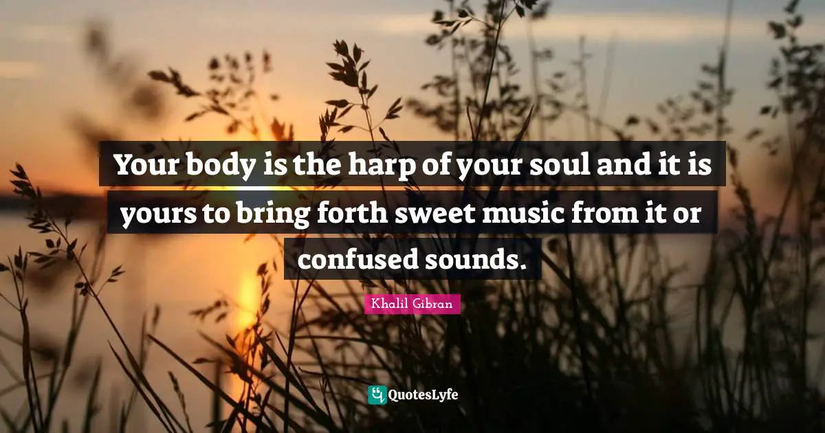 Your body is the harp of your soul and it is yours to bring forth sweet music from it or confused sounds.