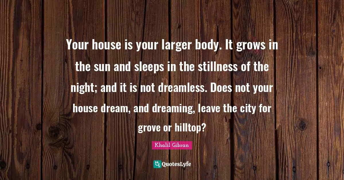 Your house is your larger body. It grows in the sun and sleeps in the stillness of the night; and it is not dreamless. Does not your house dream, and dreaming, leave the city for grove or hilltop?