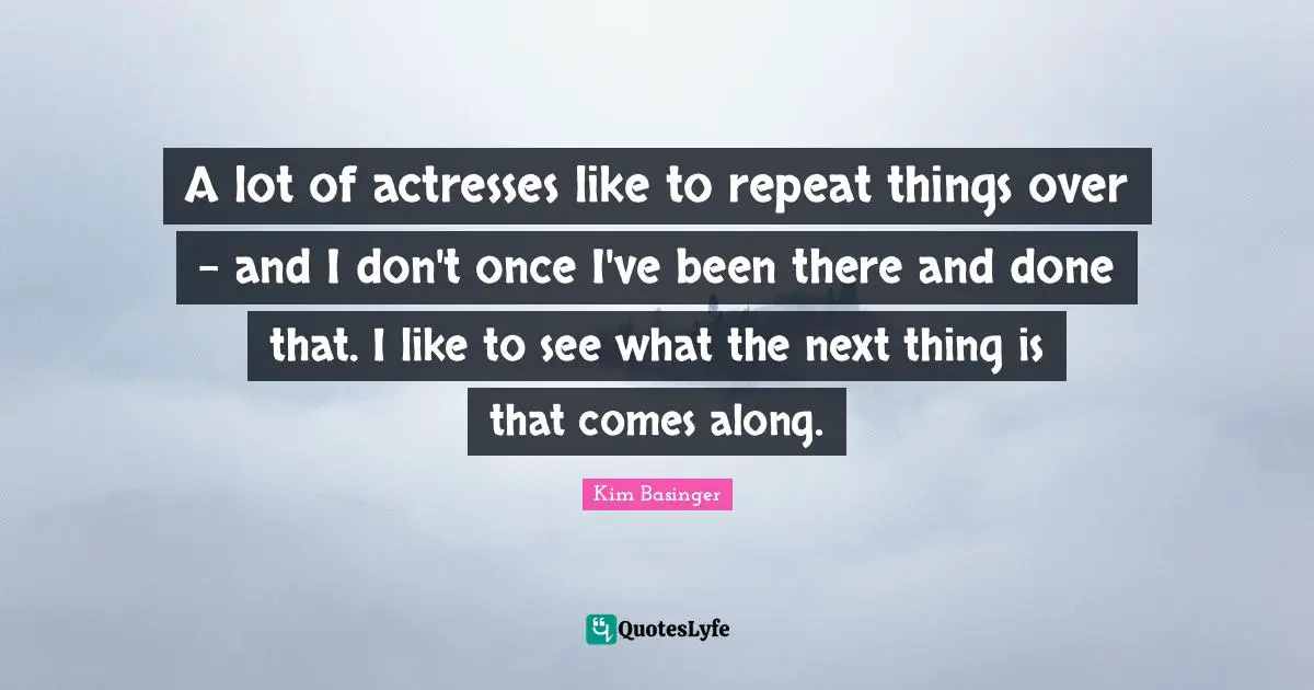 A lot of actresses like to repeat things over - and I don't once I've been there and done that. I like to see what the next thing is that comes along.