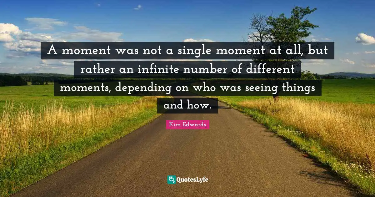 Kim Edwards Quotes: "A moment was not a single moment at all, but rather an infinite number of different moments, depending on who was seeing things and how."
