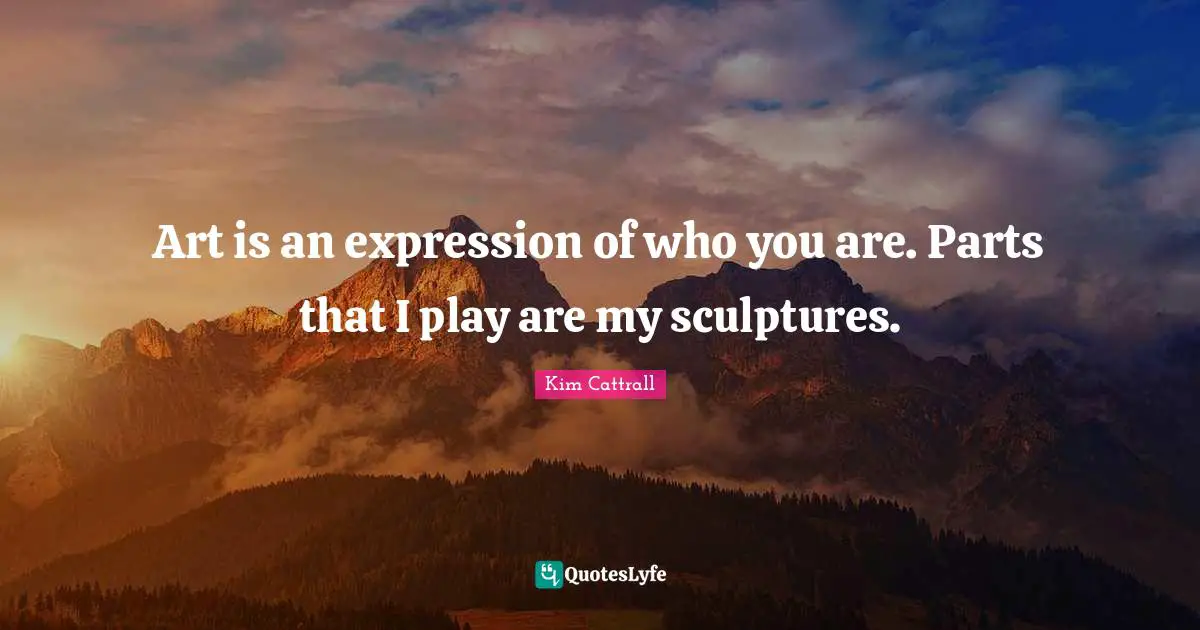 Art is an expression of who you are. Parts that I play are my sculptures.