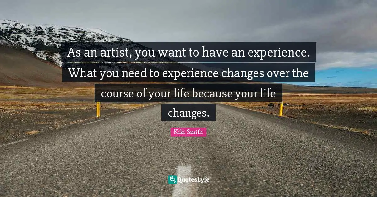 As an artist, you want to have an experience. What you need to experience changes over the course of your life because your life changes.