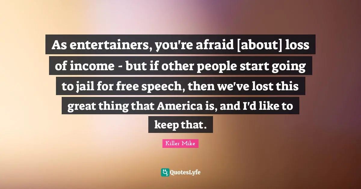 Killer Mike Quotes: "As entertainers, you're afraid [about] loss of income - but if other people start going to jail for free speech, then we've lost this great thing that America is, and I'd like to keep that."