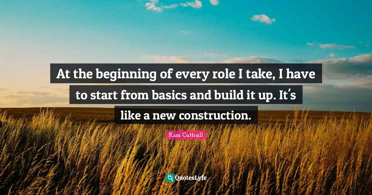 At the beginning of every role I take, I have to start from basics and build it up. It's like a new construction.
