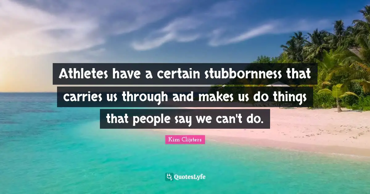 Athletes have a certain stubbornness that carries us through and makes us do things that people say we can't do.