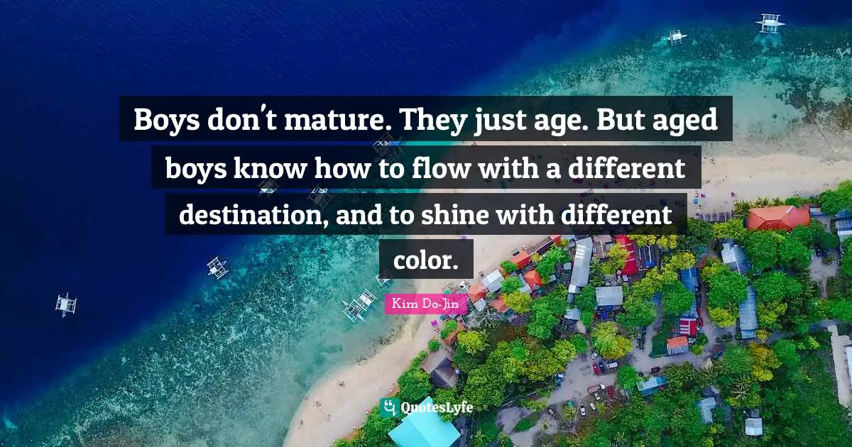 Boys don't mature. They just age. But aged boys know how to flow with a different destination, and to shine with different color.