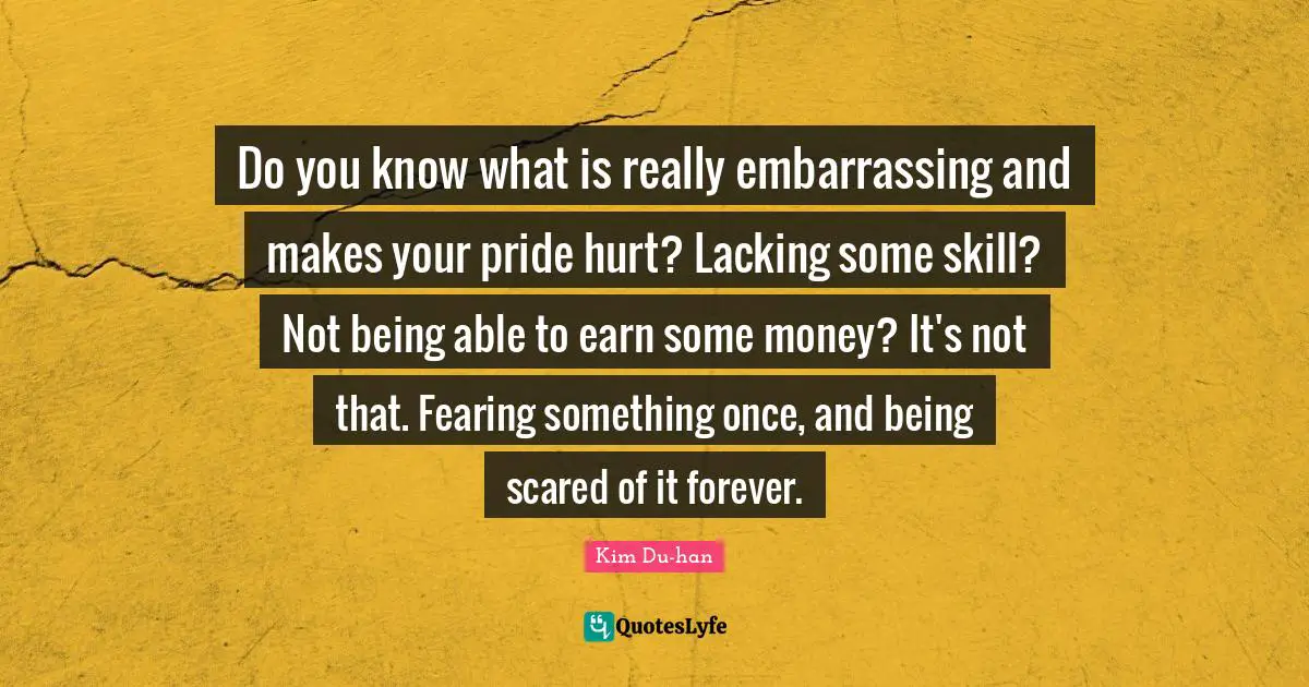 Do you know what is really embarrassing and makes your pride hurt? Lacking some skill? Not being able to earn some money? It's not that. Fearing something once, and being scared of it forever.