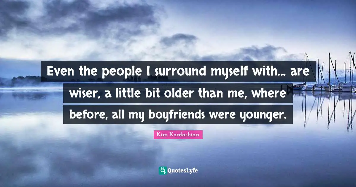 Even the people I surround myself with... are wiser, a little bit older than me, where before, all my boyfriends were younger.