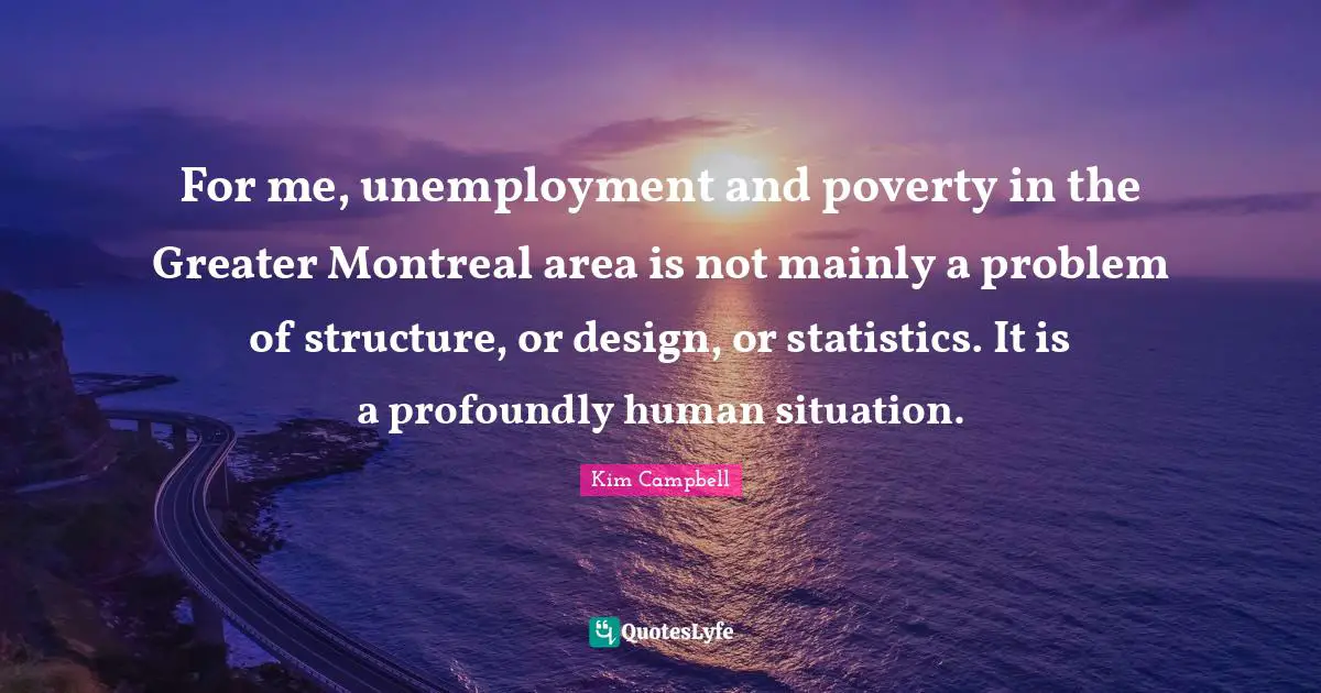 Kim Campbell Quotes: "For me, unemployment and poverty in the Greater Montreal area is not mainly a problem of structure, or design, or statistics. It is a profoundly human situation."