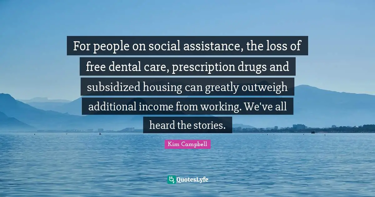 Kim Campbell Quotes: "For people on social assistance, the loss of free dental care, prescription drugs and subsidized housing can greatly outweigh additional income from working. We've all heard the stories."