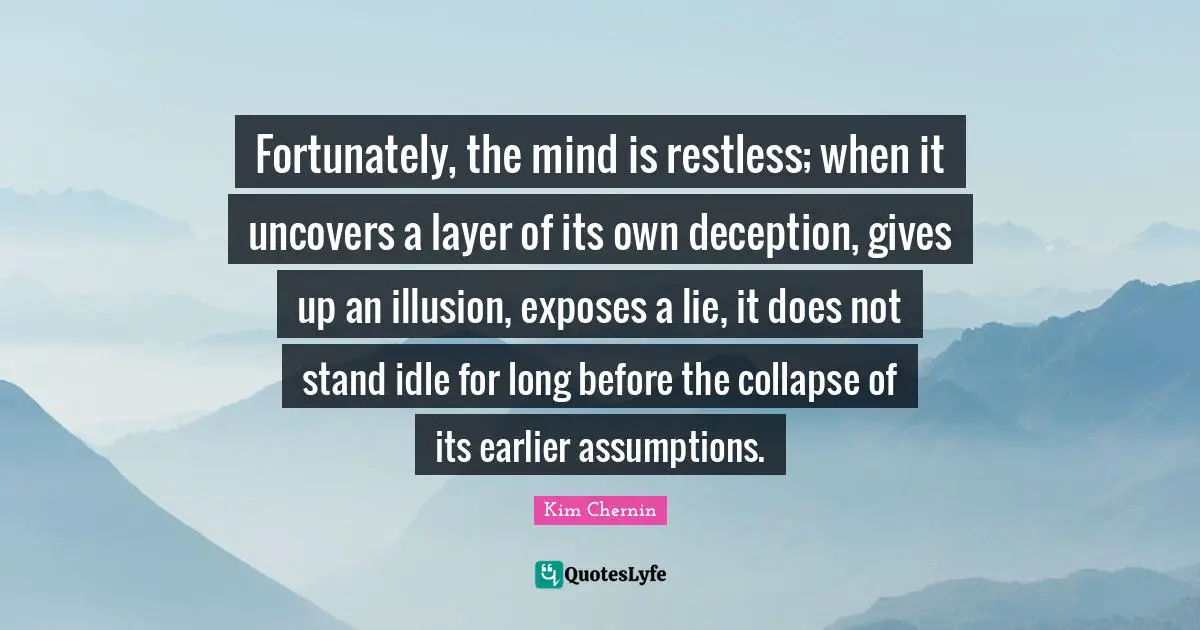 Fortunately, the mind is restless; when it uncovers a layer of its own deception, gives up an illusion, exposes a lie, it does not stand idle for long before the collapse of its earlier assumptions.