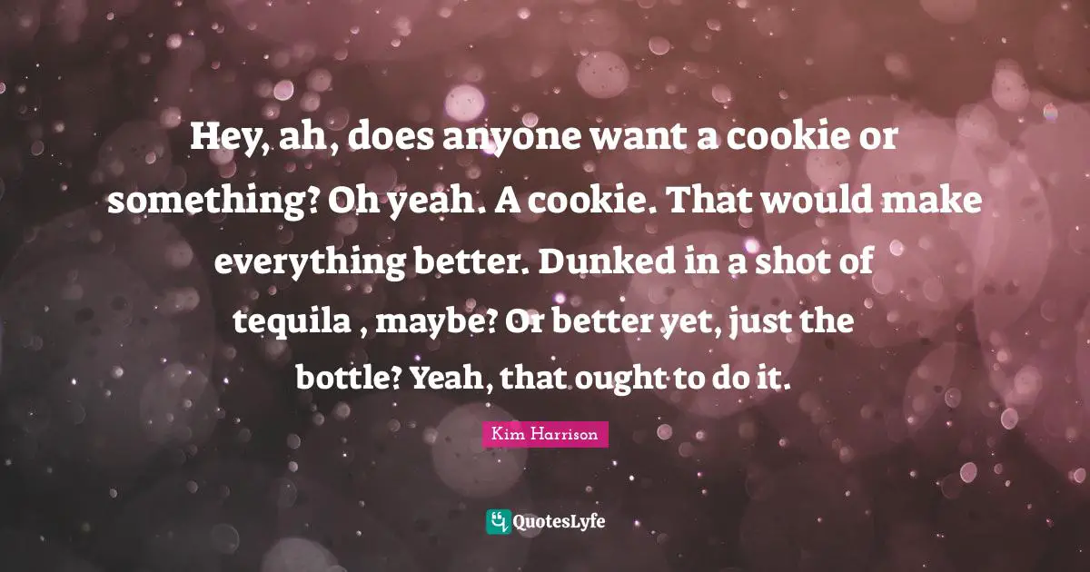 Tequila Quotes: "Hey, ah, does anyone want a cookie or something? Oh yeah. A cookie. That would make everything better. Dunked in a shot of tequila , maybe? Or better yet, just the bottle? Yeah, that ought to do it."
