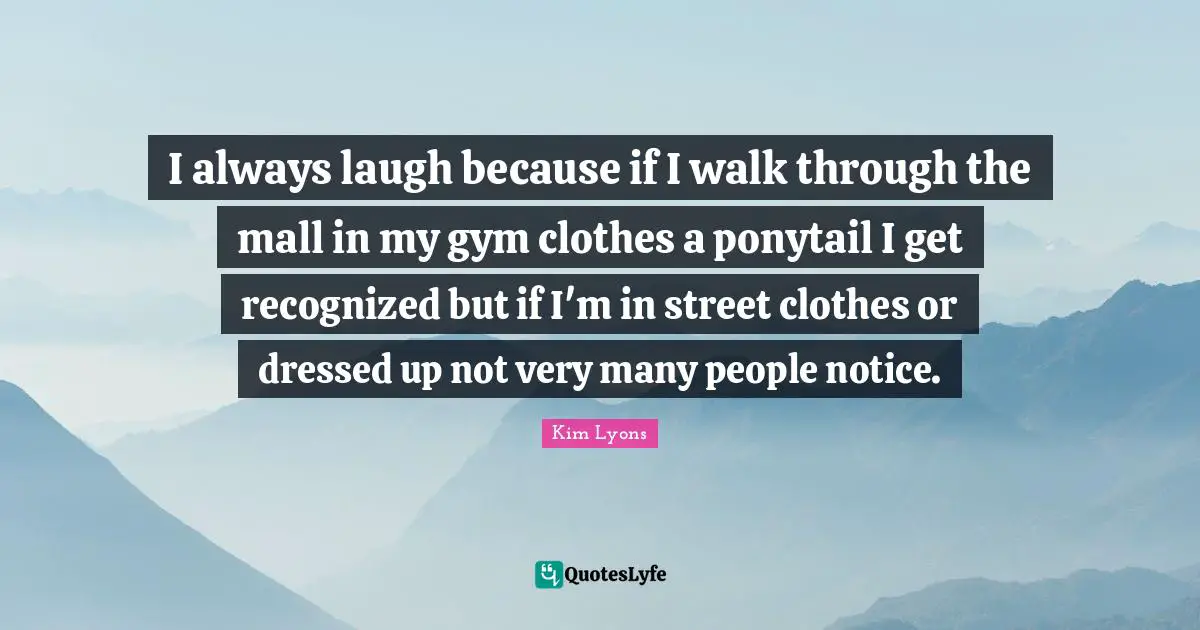 I always laugh because if I walk through the mall in my gym clothes a ponytail I get recognized but if I'm in street clothes or dressed up not very many people notice.