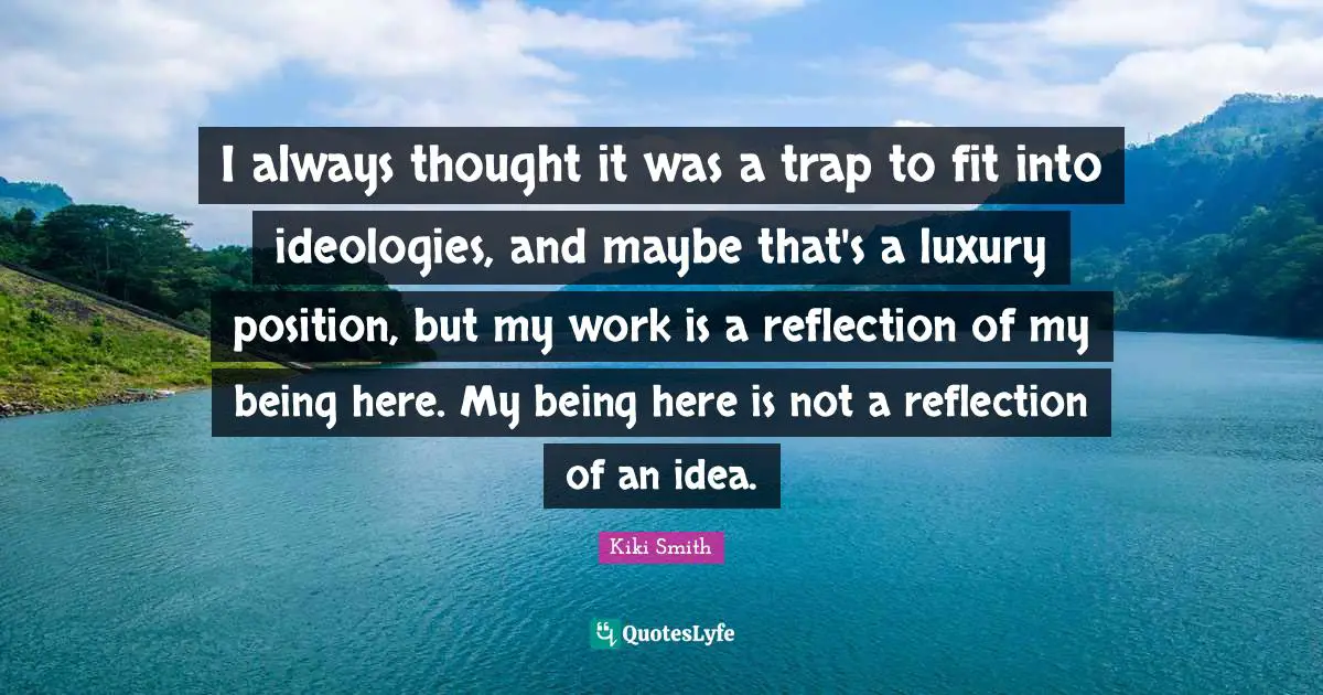I always thought it was a trap to fit into ideologies, and maybe that's a luxury position, but my work is a reflection of my being here. My being here is not a reflection of an idea.