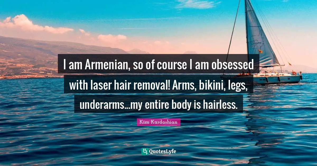 Kim Kardashian Quotes: "I am Armenian, so of course I am obsessed with laser hair removal! Arms, bikini, legs, underarms...my entire body is hairless."
