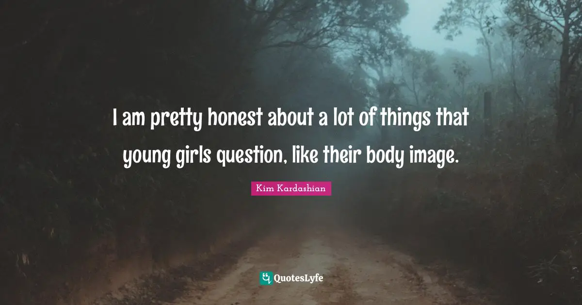 I am pretty honest about a lot of things that young girls question, like their body image.