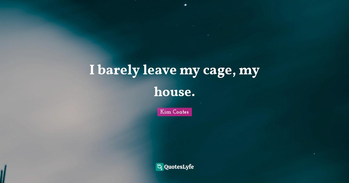 I barely leave my cage, my house.