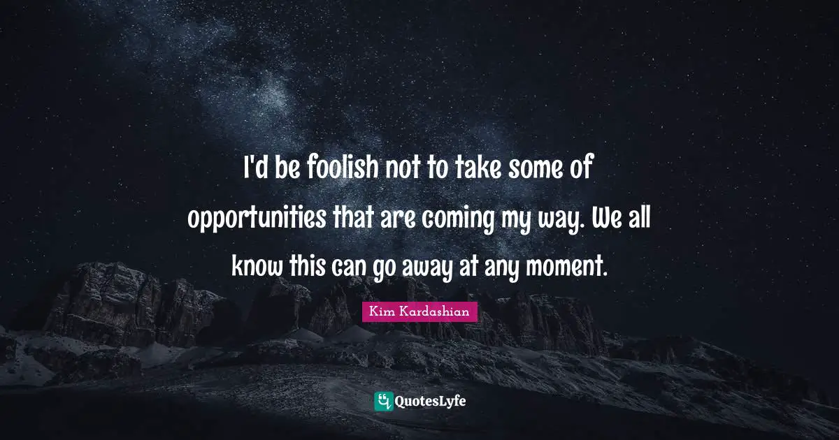 I'd be foolish not to take some of opportunities that are coming my way. We all know this can go away at any moment.