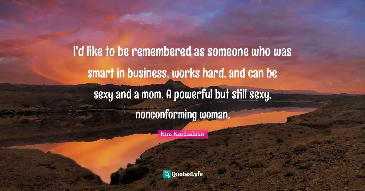 I'd like to be remembered as someone who was smart in business, works hard, and can be sexy and a mom. A powerful but still sexy, nonconforming woman.