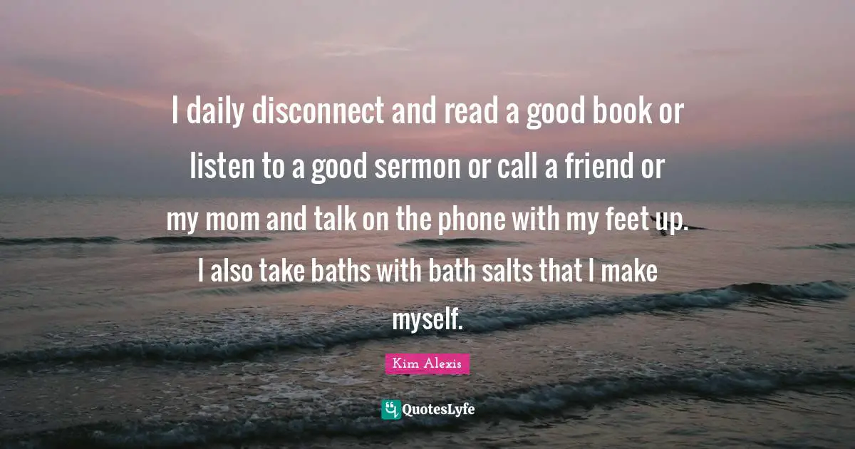 I daily disconnect and read a good book or listen to a good sermon or call a friend or my mom and talk on the phone with my feet up. I also take baths with bath salts that I make myself.