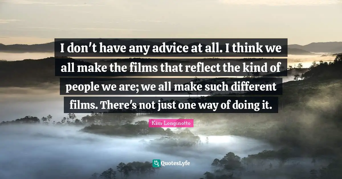 I don't have any advice at all. I think we all make the films that reflect the kind of people we are; we all make such different films. There's not just one way of doing it.