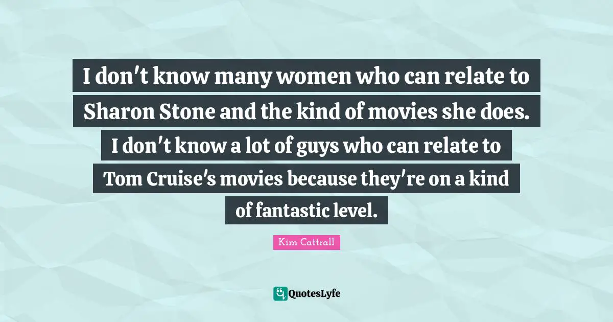 Cruise Quotes: "I don't know many women who can relate to Sharon Stone and the kind of movies she does. I don't know a lot of guys who can relate to Tom Cruise's movies because they're on a kind of fantastic level."