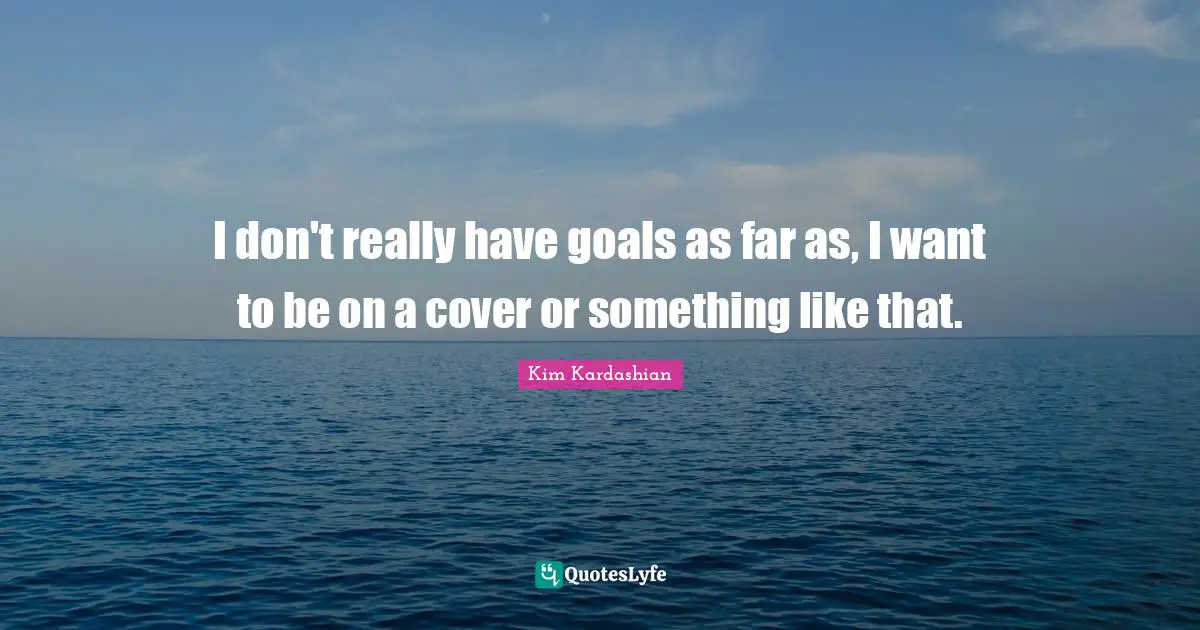 I don't really have goals as far as, I want to be on a cover or something like that.