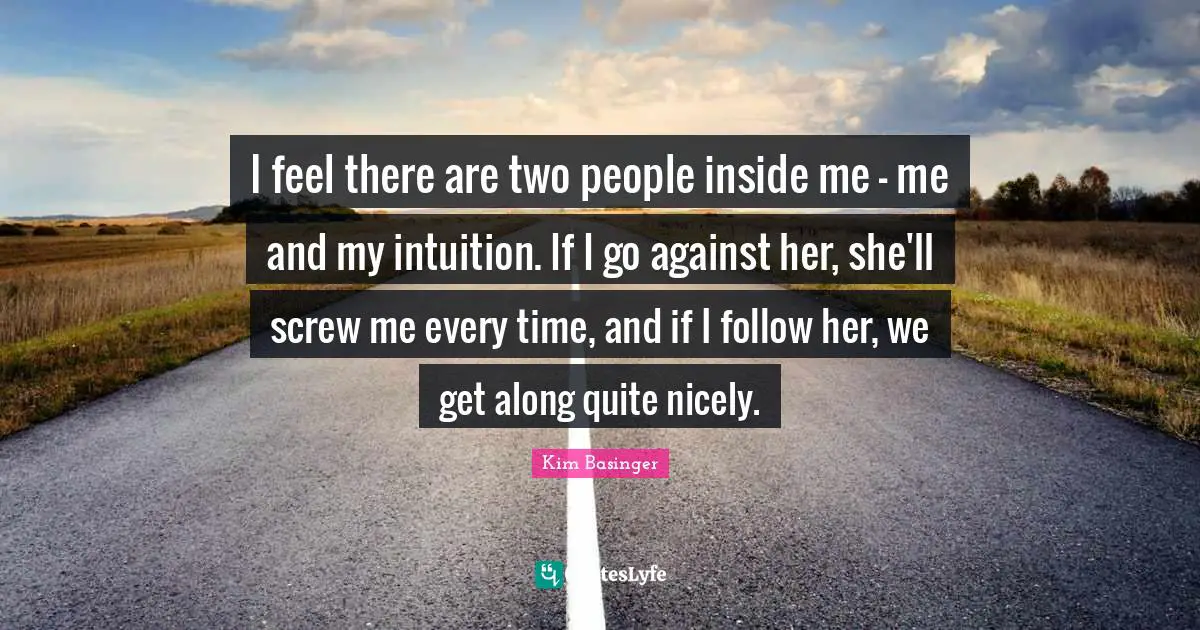 Intuition Quotes: "I feel there are two people inside me - me and my intuition. If I go against her, she'll screw me every time, and if I follow her, we get along quite nicely."