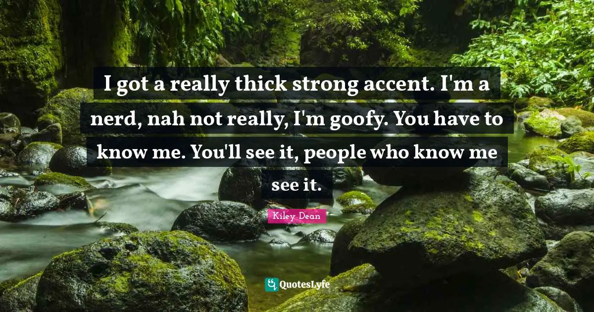 I got a really thick strong accent. I'm a nerd, nah not really, I'm goofy. You have to know me. You'll see it, people who know me see it.