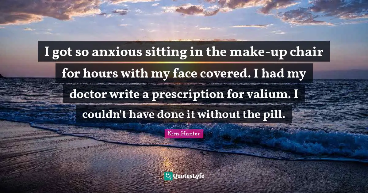 I got so anxious sitting in the make-up chair for hours with my face covered. I had my doctor write a prescription for valium. I couldn't have done it without the pill.
