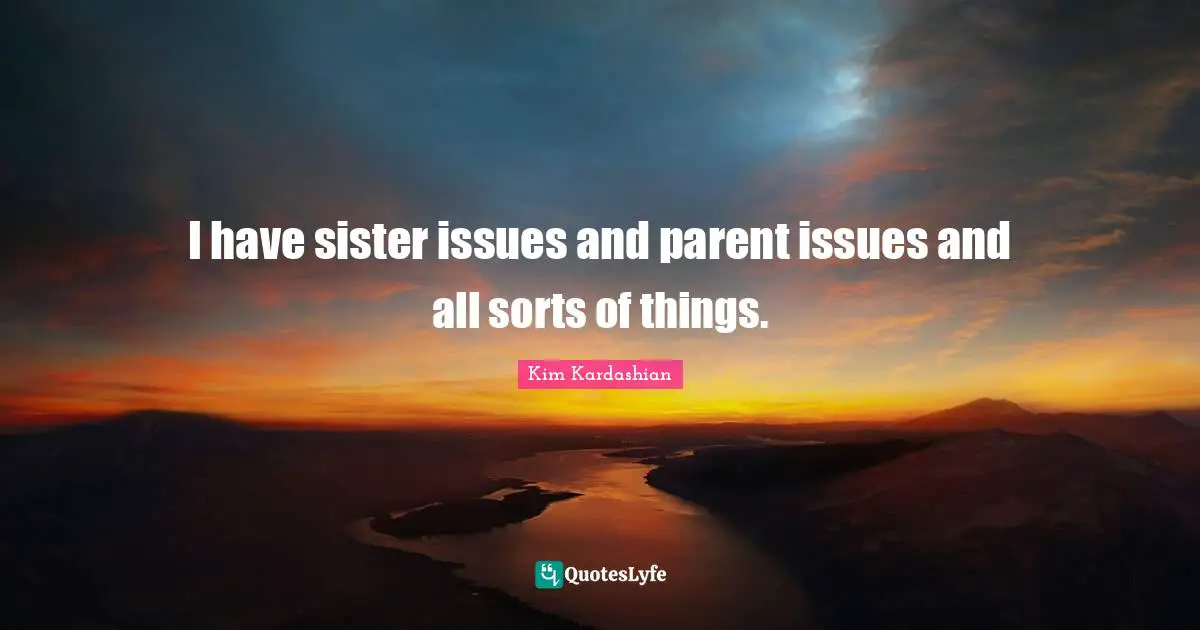 I have sister issues and parent issues and all sorts of things.
