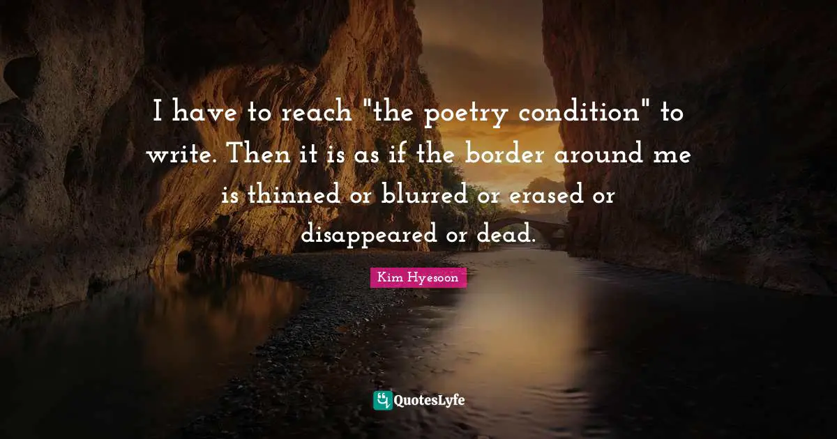 I have to reach "the poetry condition" to write. Then it is as if the border around me is thinned or blurred or erased or disappeared or dead.