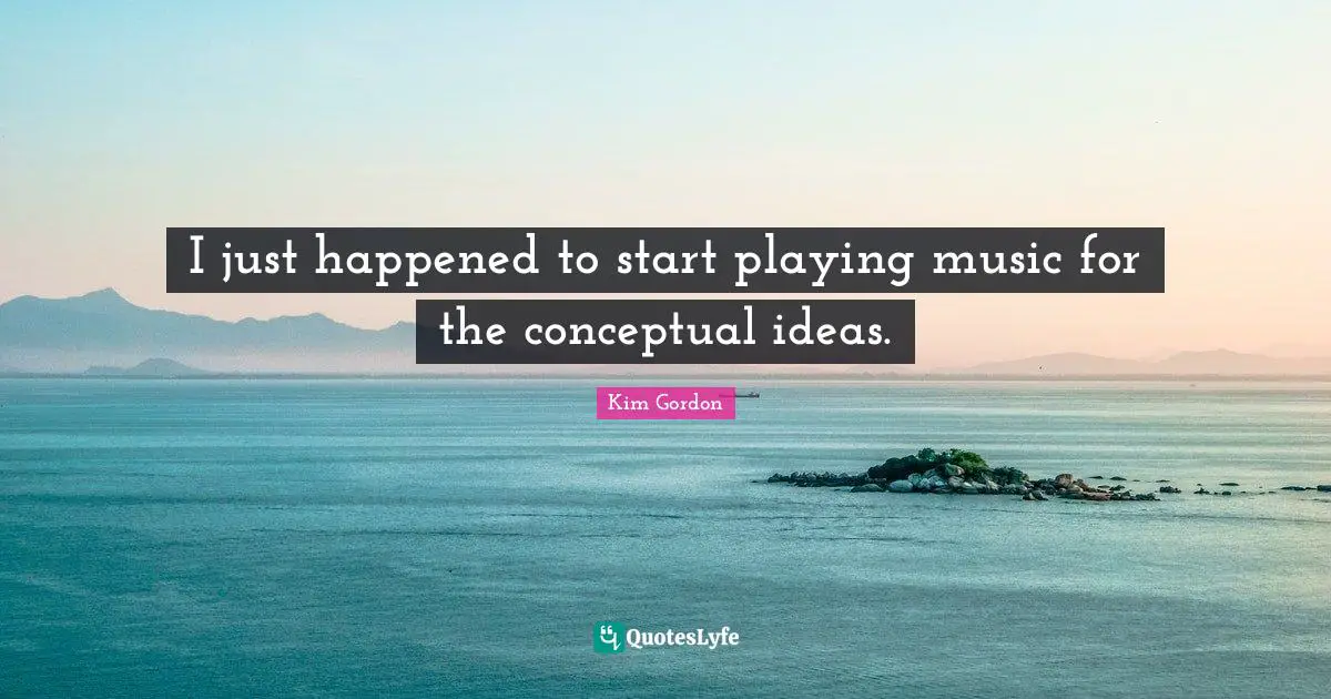 I just happened to start playing music for the conceptual ideas.