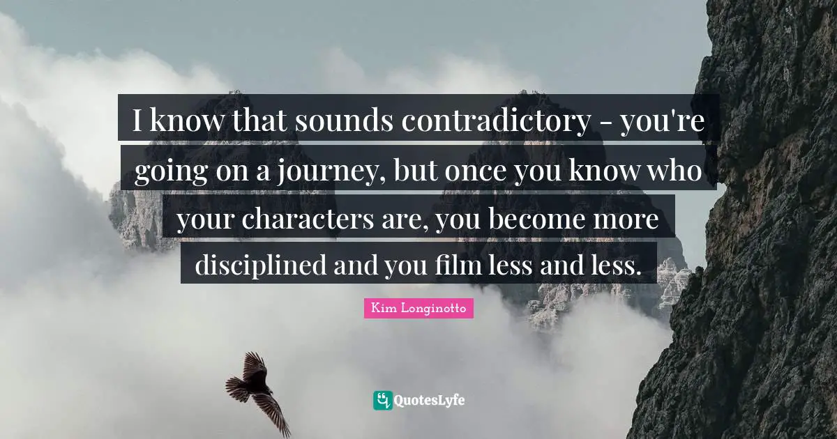 I know that sounds contradictory - you're going on a journey, but once you know who your characters are, you become more disciplined and you film less and less.