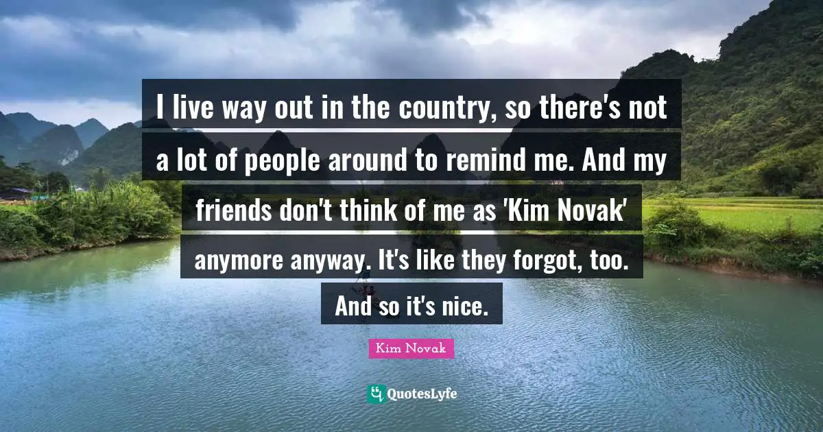 Kim Quotes: "I live way out in the country, so there's not a lot of people around to remind me. And my friends don't think of me as 'Kim Novak' anymore anyway. It's like they forgot, too. And so it's nice."