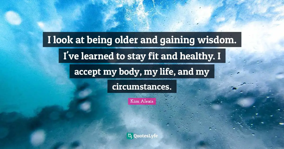 I look at being older and gaining wisdom. I've learned to stay fit and healthy. I accept my body, my life, and my circumstances.